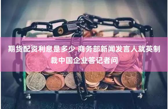 期货配资利息是多少 商务部新闻发言人就英制裁中国企业答记者问