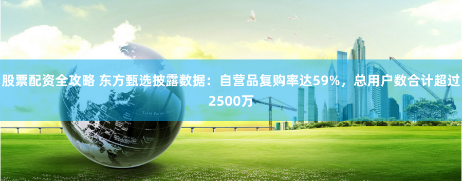 股票配资全攻略 东方甄选披露数据：自营品复购率达59%，总用户数合计超过2500万