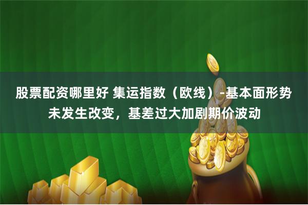 股票配资哪里好 集运指数(欧线)-基本面形势未发生改变,基差过大加剧期价波动