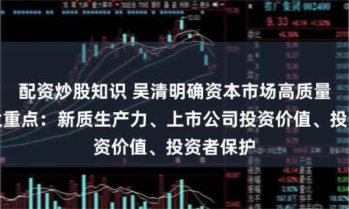 配资炒股知识 吴清明确资本市场高质量发展三大重点:新质生产力、上市公司投资价值、投资者保护