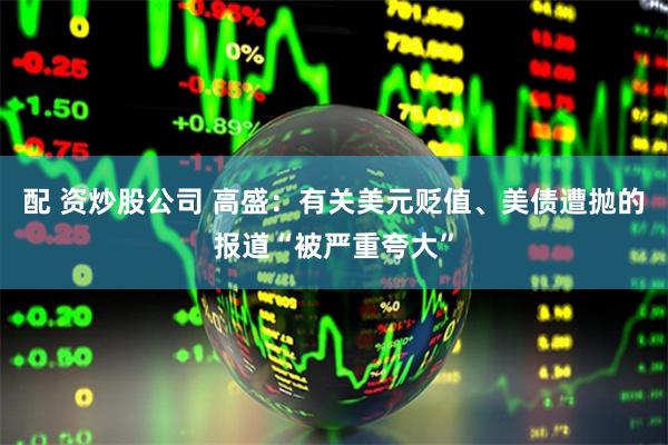 配 资炒股公司 高盛:有关美元贬值、美债遭抛的报道“被严重夸大”