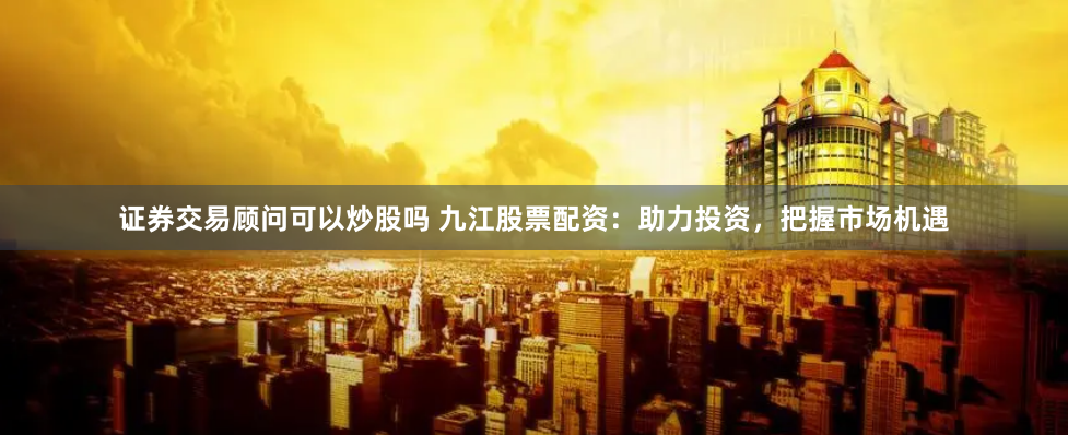 证券交易顾问可以炒股吗 九江股票配资:助力投资,把握市场机遇