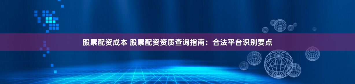 股票配资成本 股票配资资质查询指南:合法平台识别要点